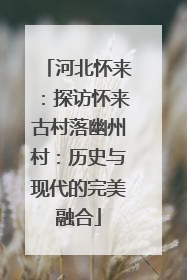 河北怀来：探访怀来古村落幽州村：历史与现代的完美融合