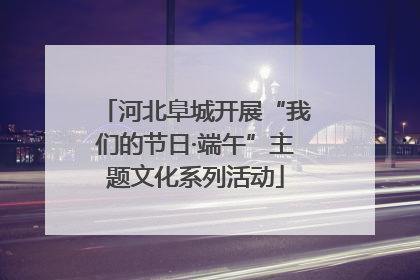 河北阜城开展“我们的节日·端午”主题文化系列活动