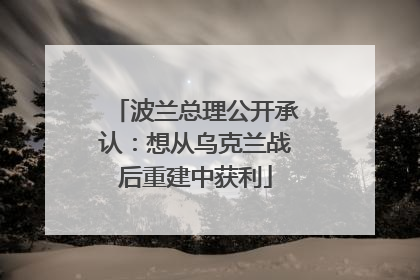 波兰总理公开承认：想从乌克兰战后重建中获利
