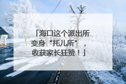 海口这个派出所变身“托儿所”，收获家长狂赞！