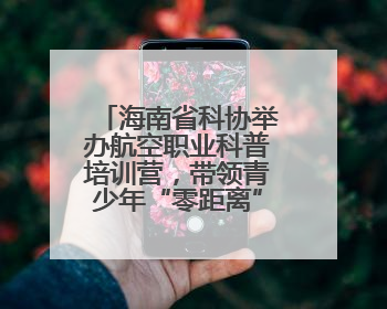 海南省科协举办航空职业科普培训营，带领青少年“零距离”体验飞行魅力