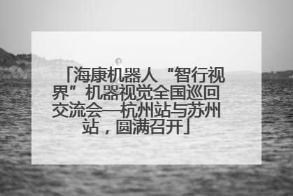 海康机器人“智行视界”机器视觉全国巡回交流会—杭州站与苏州站，圆满召开