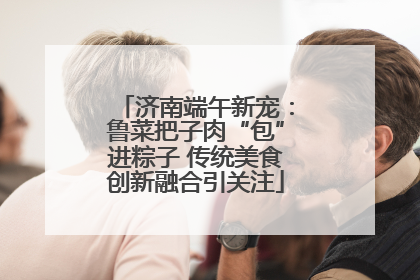 济南端午新宠：鲁菜把子肉“包”进粽子 传统美食创新融合引关注