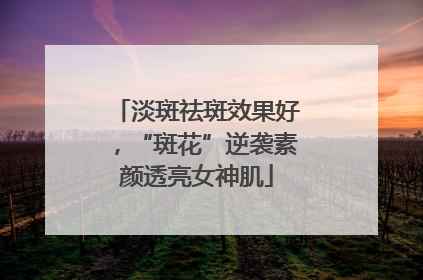 淡斑祛斑效果好，“斑花”逆袭素颜透亮女神肌