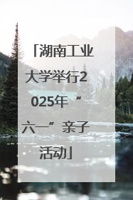 湖南工业大学举行2025年“六一”亲子活动