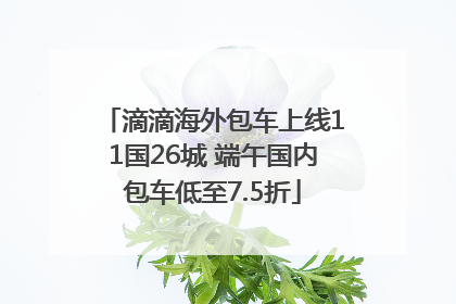 滴滴海外包车上线11国26城 端午国内包车低至7.5折