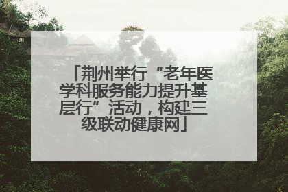 荆州举行“老年医学科服务能力提升基层行”活动，构建三级联动健康网