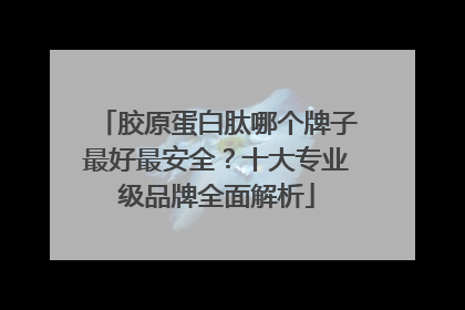 胶原蛋白肽哪个牌子最好最安全？十大专业级品牌全面解析