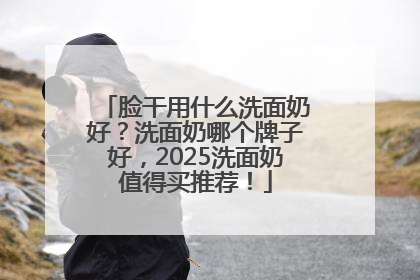 脸干用什么洗面奶好？洗面奶哪个牌子好，2025洗面奶值得买推荐！