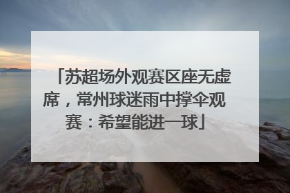 苏超场外观赛区座无虚席，常州球迷雨中撑伞观赛：希望能进一球