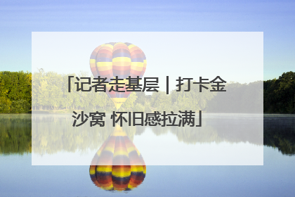 记者走基层｜打卡金沙窝 怀旧感拉满