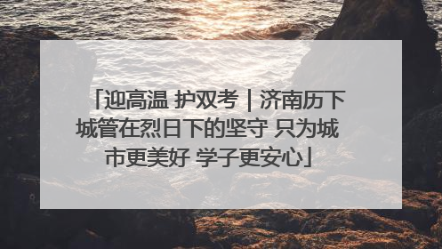 迎高温 护双考｜济南历下城管在烈日下的坚守 只为城市更美好 学子更安心