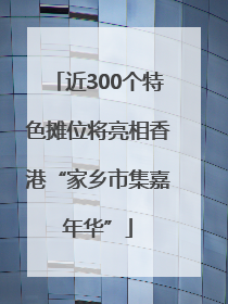 近300个特色摊位将亮相香港“家乡市集嘉年华”