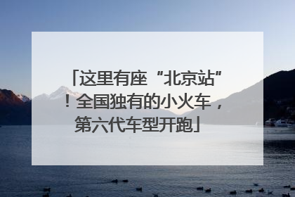 这里有座“北京站”！全国独有的小火车，第六代车型开跑