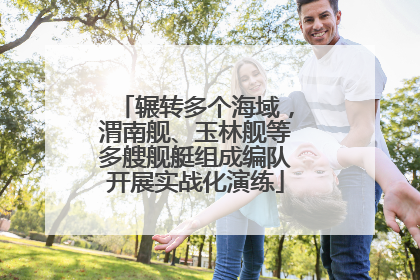 辗转多个海域，渭南舰、玉林舰等多艘舰艇组成编队开展实战化演练