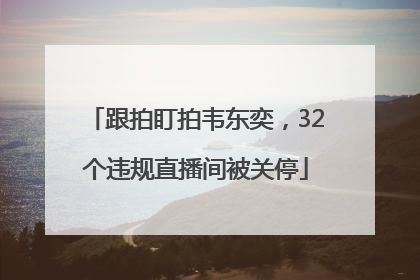 跟拍盯拍韦东奕，32个违规直播间被关停