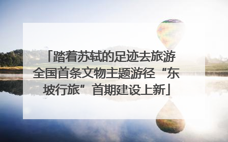 踏着苏轼的足迹去旅游 全国首条文物主题游径“东坡行旅”首期建设上新