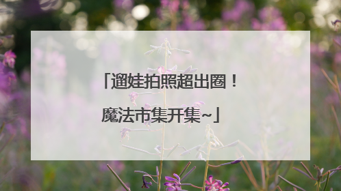 遛娃拍照超出圈！魔法市集开集~