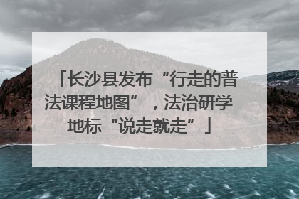 长沙县发布“行走的普法课程地图”，法治研学地标“说走就走”