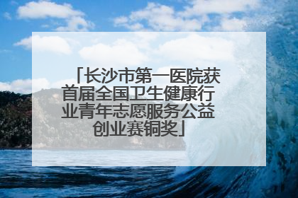长沙市第一医院获首届全国卫生健康行业青年志愿服务公益创业赛铜奖