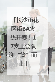 长沙雨花区街BA火热开赛！17支工会队迎“篮”而上