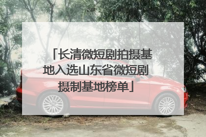 长清微短剧拍摄基地入选山东省微短剧摄制基地榜单
