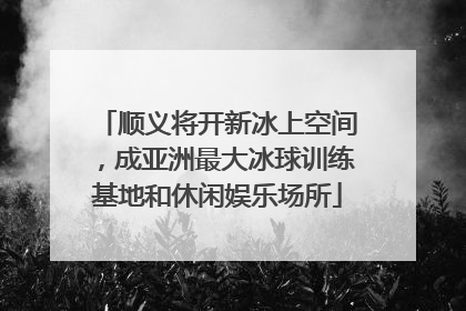 顺义将开新冰上空间，成亚洲最大冰球训练基地和休闲娱乐场所