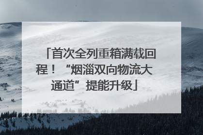 首次全列重箱满载回程！“烟淄双向物流大通道”提能升级