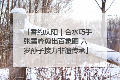 香约庆阳｜合水巧手张雪峰剪出百象图 六岁孙子接力非遗传承