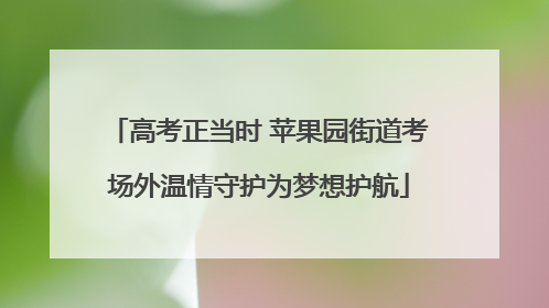 高考正当时 苹果园街道考场外温情守护为梦想护航
