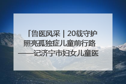 鲁医风采｜20载守护 照亮孤独症儿童前行路——记济宁市妇女儿童医院儿童康复中心主任、副主任技师赵淑珍