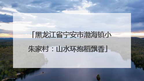 黑龙江省宁安市渤海镇小朱家村：山水环抱稻飘香