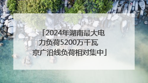2024年湖南最大电力负荷5200万千瓦 京广沿线负荷相对集中
