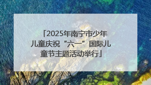 2025年南宁市少年儿童庆祝“六一”国际儿童节主题活动举行