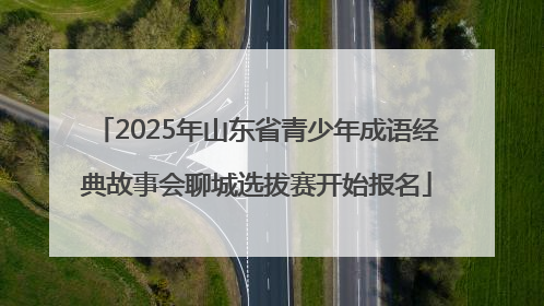 2025年山东省青少年成语经典故事会聊城选拔赛开始报名