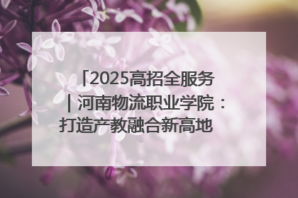 2025高招全服务｜河南物流职业学院：打造产教融合新高地 推动高质量快速发展