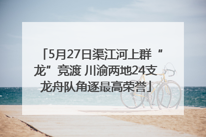 5月27日渠江河上群“龙”竞渡 川渝两地24支龙舟队角逐最高荣誉