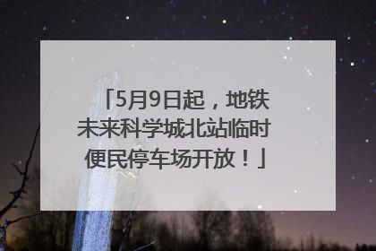 5月9日起，地铁未来科学城北站临时便民停车场开放！