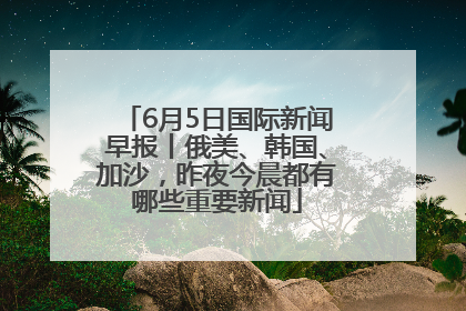 6月5日国际新闻早报丨俄美、韩国、加沙，昨夜今晨都有哪些重要新闻